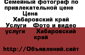 Семейный фотограф по привлекательной цене › Цена ­ 1 500 - Хабаровский край Услуги » Фото и видео услуги   . Хабаровский край